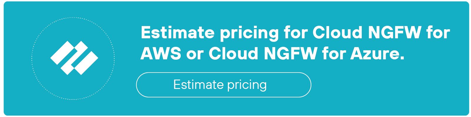 CTA banner with a teal background with white text. On the left side, there is a circular icon displaying the Palo Alto Networks logo inside a dotted circle. To the right, the text reads, Estimate pricing for Cloud NGFW for AWS or Cloud NGFW for Azure. Below the text is a rectangular button outlined in white with the label Estimate pricing. The layout is minimalistic with a focus on the text and button, and the background remains consistent in teal throughout.