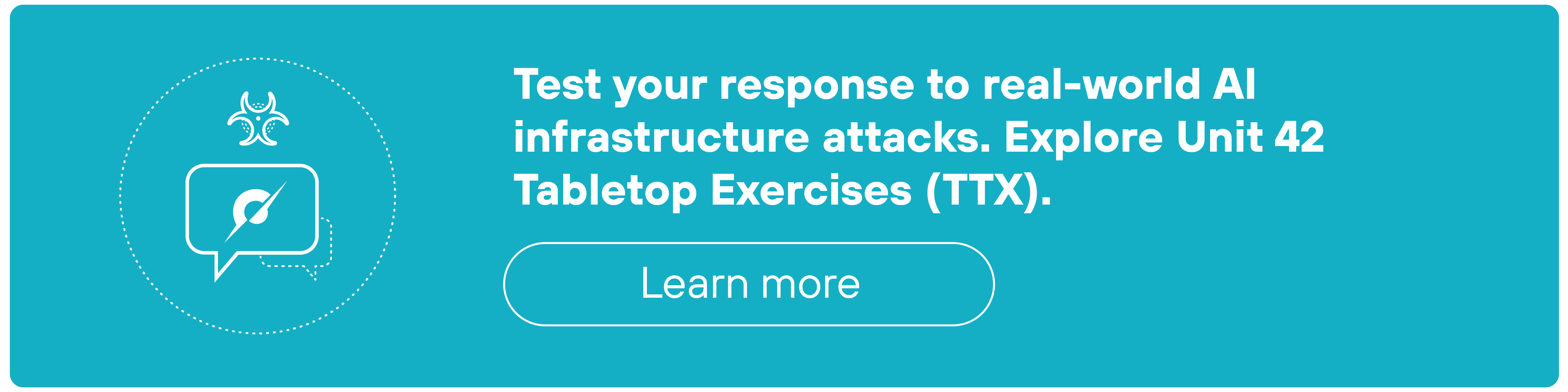 A bright teal banner features a white icon on the left and bold white text on the right. The icon shows a circular speech bubble containing a checkmark-tipped pen, enclosed by a dotted-line circle. A small biohazard-style symbol appears above the speech bubble. To the right, the headline reads: 'Test your response to real-world AI infrastructure attacks. Explore Unit 42 Tabletop Exercises (TTX).' Below it, a rounded, white-outlined button is labeled 'Learn more' in lowercase letters.