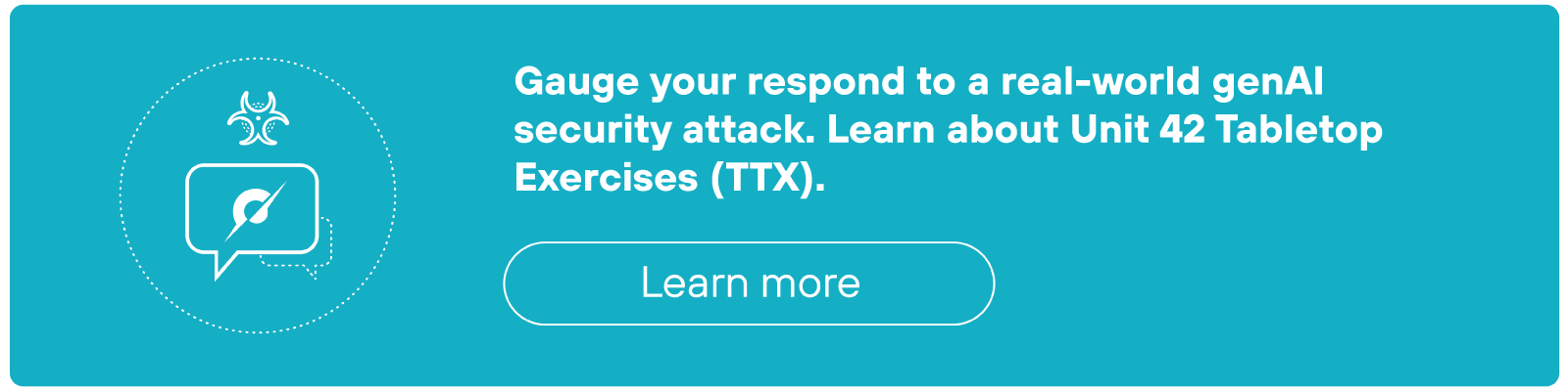 A rectangular teal call-to-action banner features white text that reads, 'Gauge your response to a real-world prompt injection attack. Learn about Unit 42 Tabletop Exercises (TTX).' To the left of the text is a circular icon containing a stylized chat bubble with a leaf inside and a small bug symbol above it. Below the main text, there is a rounded rectangular button labeled 'Learn more' in white text with a white outline.