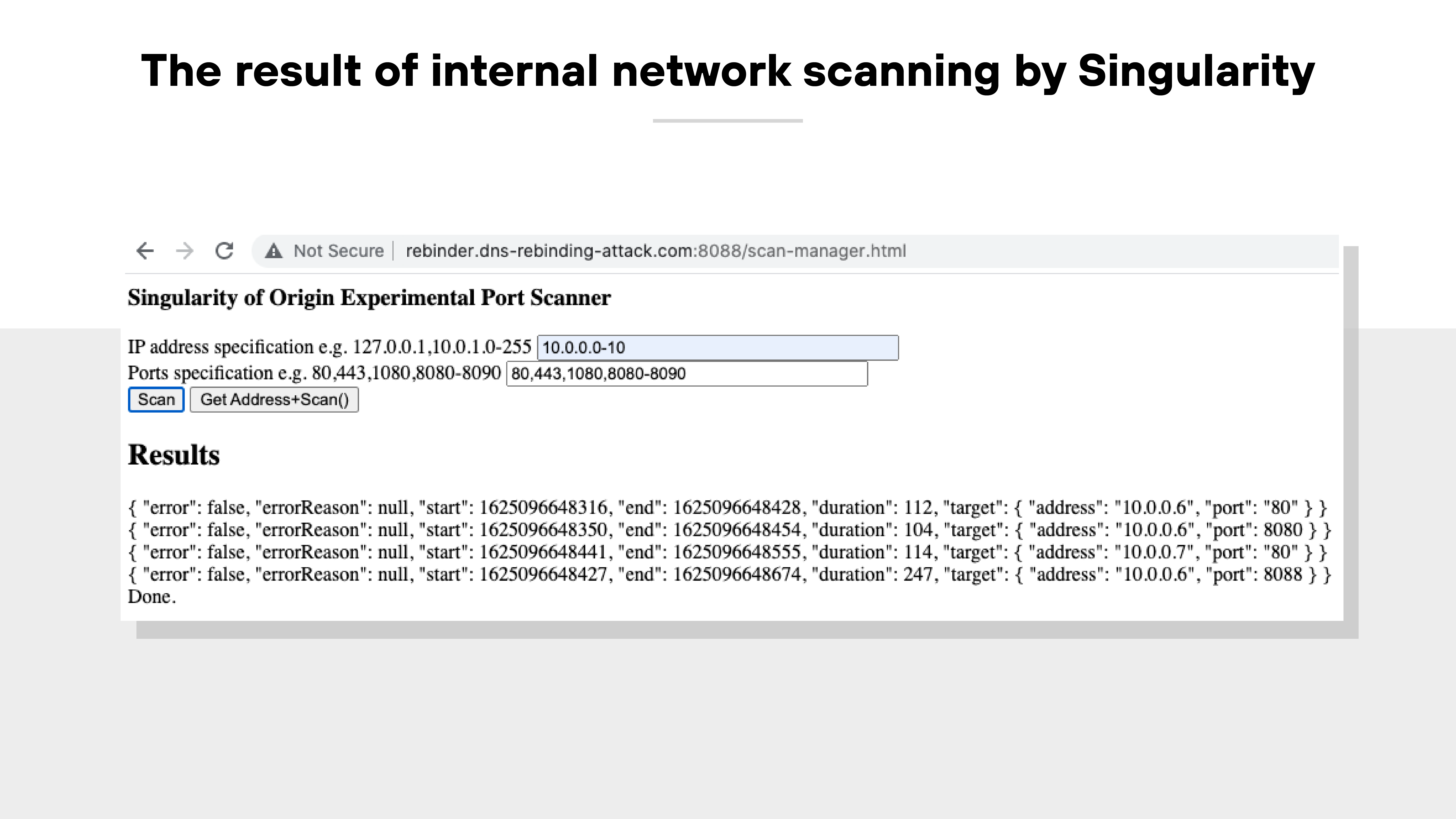 A screenshot titled 'The result of internal network scanning by Singularity' shows a browser window with the URL 'rebinder.dns-rebinding-attackDOTcom:8088/scan-manager.html' and a 'Not Secure' warning in the address bar. The interface displays a section labeled 'Singularity of Origin Experimental Port Scanner' with two input fields. The first field, labeled 'IP address specification,' contains the value '10.0.0.0-10.' The second field, labeled 'Ports specification,' contains the value '80,443,1080,8080-8090.' Below these fields are two buttons: 'Scan' and 'Get Address+Scan().' The 'Results' section underneath displays JSON-formatted output showing successful scans of IP addresses and ports, including multiple entries for targets at 10.0.0.6 on ports 80 and 8080, and 10.0.0.7 on port 80. Each entry includes fields for 'error,' 'start,' 'end,' 'duration,' and 'target' with corresponding address and port values. A screenshot titled 'The result of internal network scanning by Singularity' shows a browser window with the URL 'rebinder.dns-rebinding-attackDOTcom:8088/scan-manager.html' and a 'Not Secure' warning in the address bar. The interface displays a section labeled 'Singularity of Origin Experimental Port Scanner' with two input fields. The first field, labeled 'IP address specification,' contains the value '10.0.0.0-10.' The second field, labeled 'Ports specification,' contains the value '80,443,1080,8080-8090.' Below these fields are two buttons: 'Scan' and 'Get Address+Scan().' The 'Results' section underneath displays JSON-formatted output showing successful scans of IP addresses and ports, including multiple entries for targets at 10.0.0.6 on ports 80 and 8080, and 10.0.0.7 on port 80. Each entry includes fields for 'error,' 'start,' 'end,' 'duration,' and 'target' with corresponding address and port values.